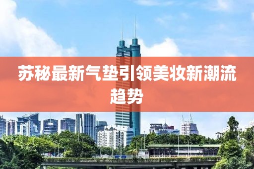 苏秘最新气垫引领美妆新潮流趋势