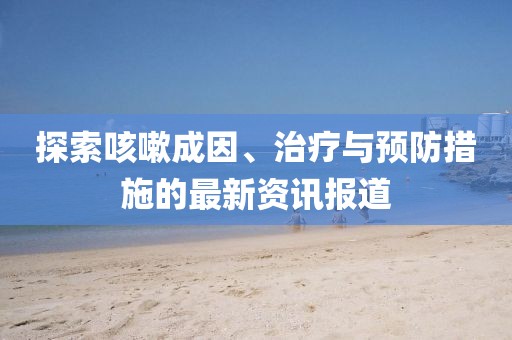 探索咳嗽成因、治疗与预防措施的最新资讯报道