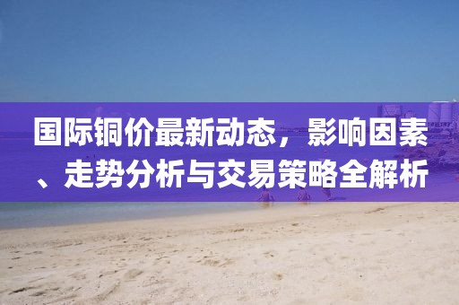 国际铜价最新动态，影响因素、走势分析与交易策略全解析