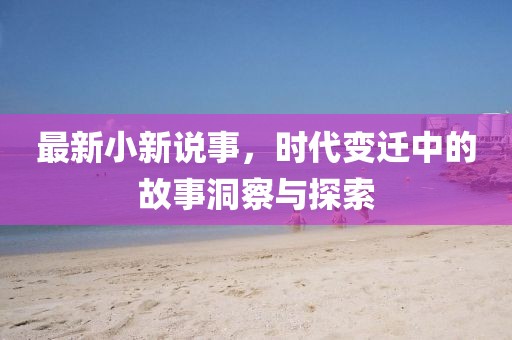 最新小新说事，时代变迁中的故事洞察与探索
