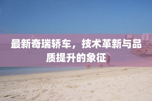 最新奇瑞轿车，技术革新与品质提升的象征