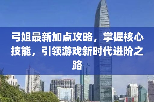 弓姐最新加点攻略，掌握核心技能，引领游戏新时代进阶之路