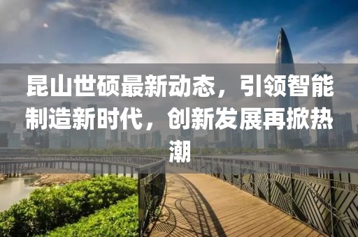 昆山世硕最新动态，引领智能制造新时代，创新发展再掀热潮
