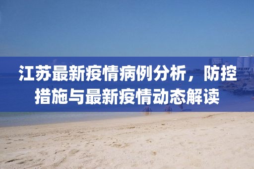 江苏最新疫情病例分析，防控措施与最新疫情动态解读
