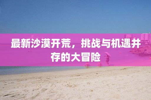 最新沙漠开荒，挑战与机遇并存的大冒险