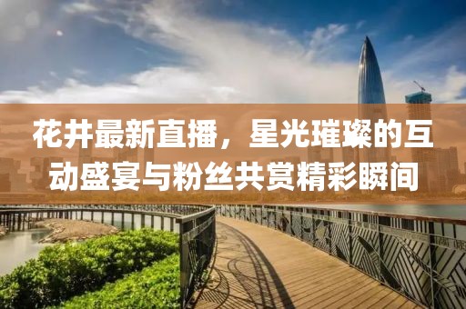 花井最新直播，星光璀璨的互动盛宴与粉丝共赏精彩瞬间