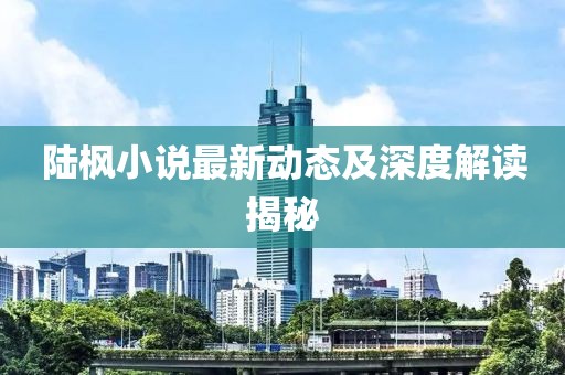 陆枫小说最新动态及深度解读揭秘