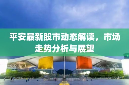 平安最新股市动态解读，市场走势分析与展望