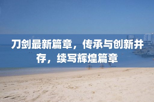 刀剑最新篇章，传承与创新并存，续写辉煌篇章