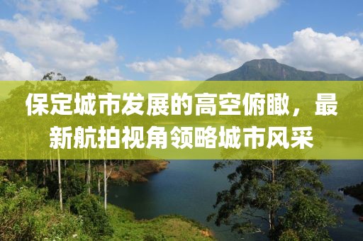 保定城市发展的高空俯瞰，最新航拍视角领略城市风采