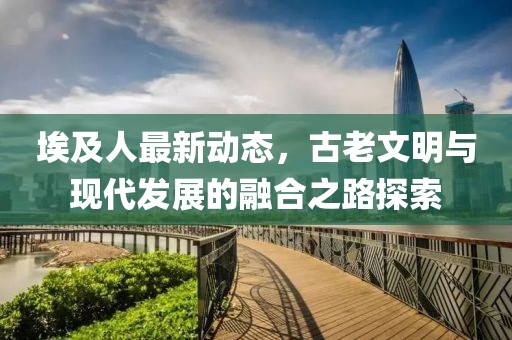 埃及人最新动态，古老文明与现代发展的融合之路探索