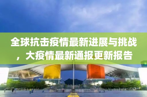 全球抗击疫情最新进展与挑战，大疫情最新通报更新报告