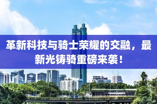 革新科技与骑士荣耀的交融，最新光铸骑重磅来袭！