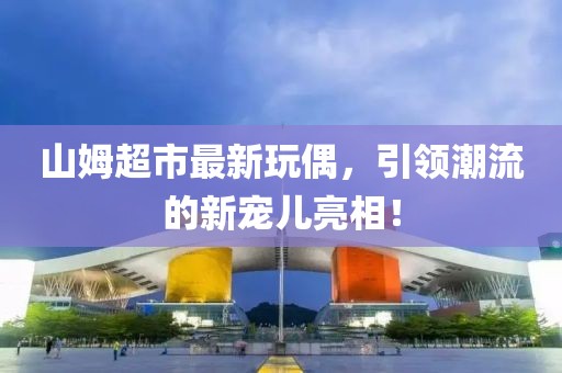山姆超市最新玩偶，引领潮流的新宠儿亮相！