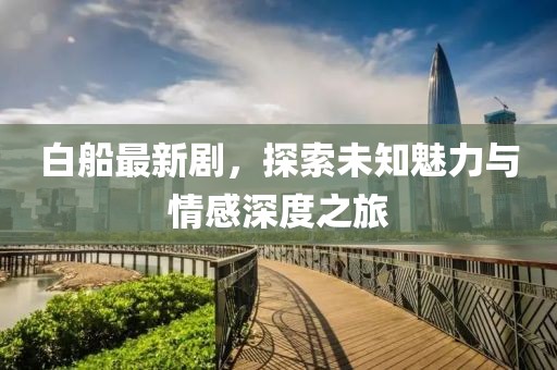 白船最新剧，探索未知魅力与情感深度之旅