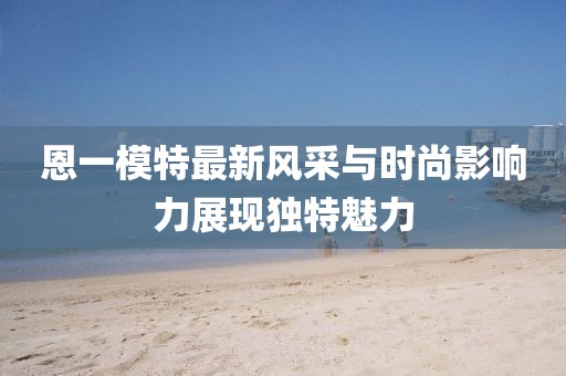 恩一模特最新风采与时尚影响力展现独特魅力