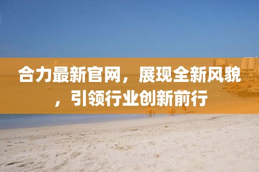 合力最新官网，展现全新风貌，引领行业创新前行