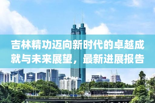 吉林精功迈向新时代的卓越成就与未来展望，最新进展报告