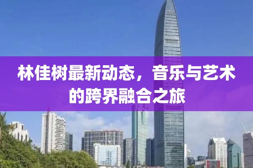 林佳树最新动态，音乐与艺术的跨界融合之旅