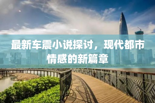 最新车震小说探讨，现代都市情感的新篇章