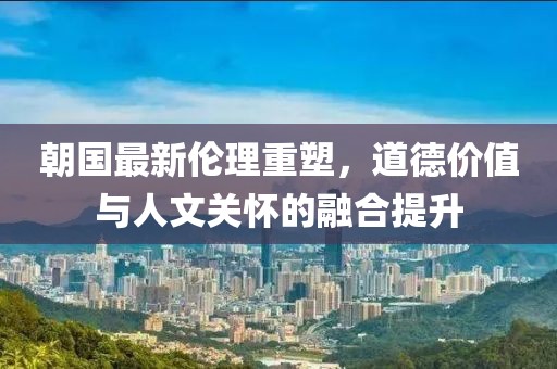 朝国最新伦理重塑，道德价值与人文关怀的融合提升