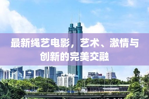 最新绳艺电影，艺术、激情与创新的完美交融