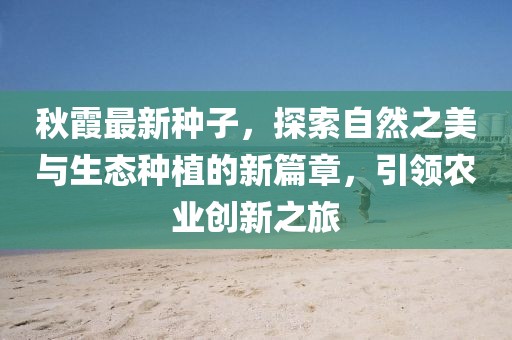秋霞最新种子，探索自然之美与生态种植的新篇章，引领农业创新之旅