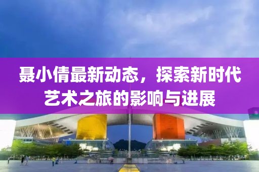 聂小倩最新动态，探索新时代艺术之旅的影响与进展