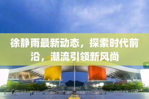 徐静雨最新动态，探索时代前沿，潮流引领新风尚