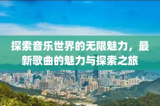 探索音乐世界的无限魅力，最新歌曲的魅力与探索之旅