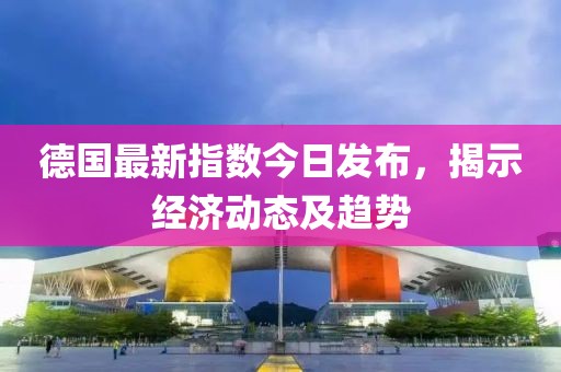 德国最新指数今日发布，揭示经济动态及趋势