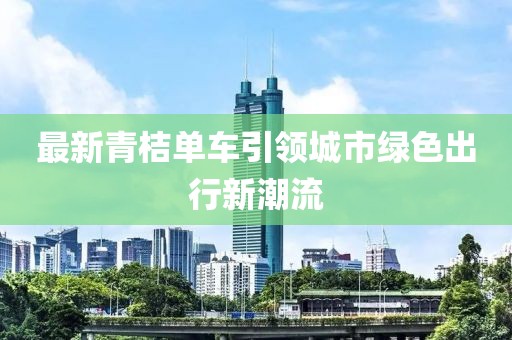 最新青桔单车引领城市绿色出行新潮流