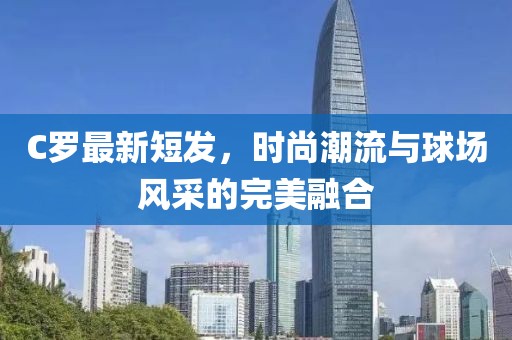 C罗最新短发，时尚潮流与球场风采的完美融合