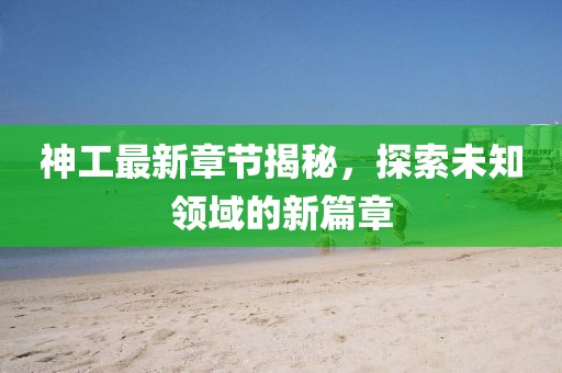 神工最新章节揭秘，探索未知领域的新篇章