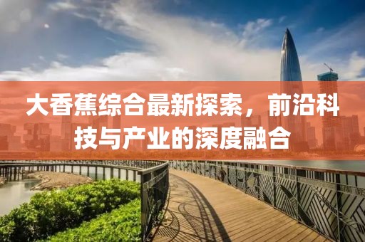 大香蕉综合最新探索，前沿科技与产业的深度融合