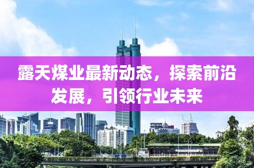露天煤业最新动态，探索前沿发展，引领行业未来