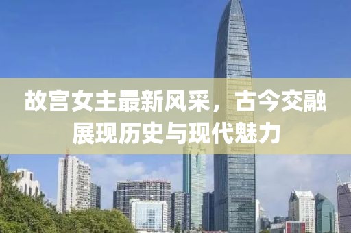 故宫女主最新风采，古今交融展现历史与现代魅力