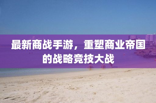最新商战手游，重塑商业帝国的战略竞技大战