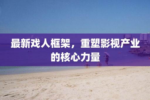 最新戏人框架，重塑影视产业的核心力量