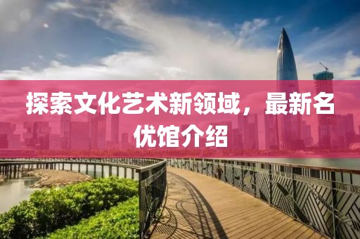 探索文化艺术新领域，最新名优馆介绍