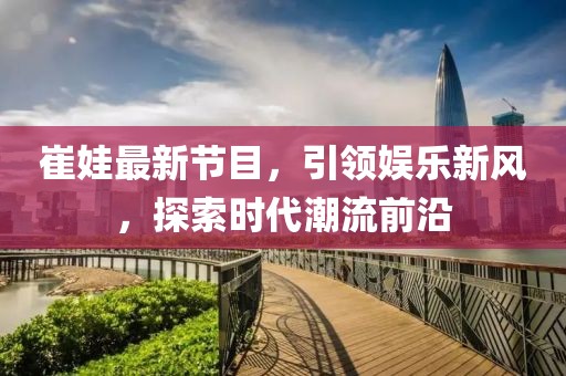 崔娃最新节目，引领娱乐新风，探索时代潮流前沿