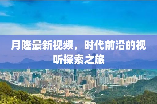 月隆最新视频，时代前沿的视听探索之旅