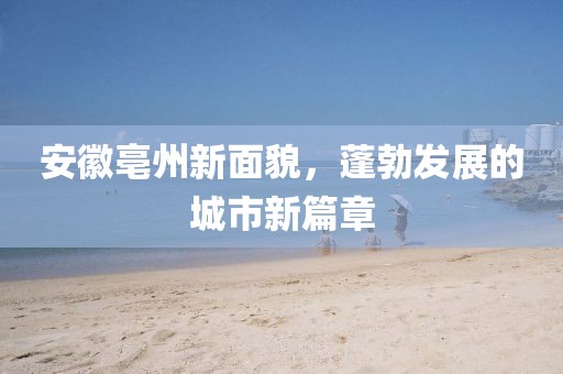 安徽亳州新面貌，蓬勃发展的城市新篇章