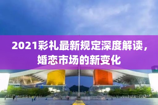 2021彩礼最新规定深度解读，婚恋市场的新变化