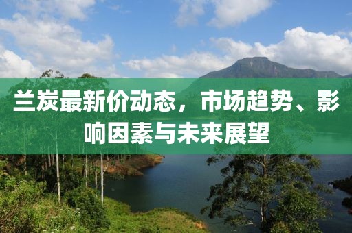兰炭最新价动态，市场趋势、影响因素与未来展望