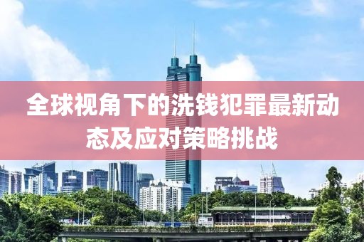 全球视角下的洗钱犯罪最新动态及应对策略挑战