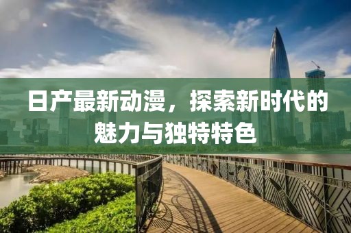 日产最新动漫，探索新时代的魅力与独特特色