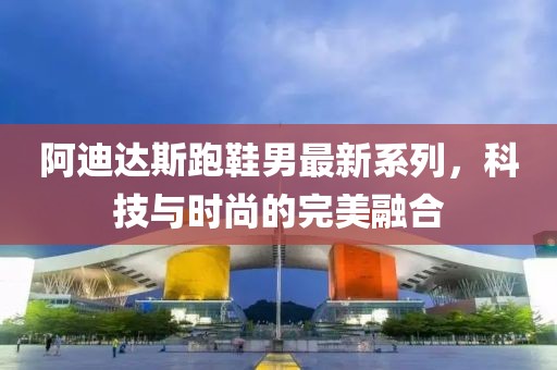 阿迪达斯跑鞋男最新系列，科技与时尚的完美融合
