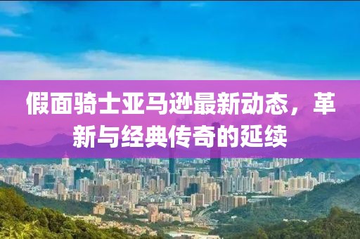 假面骑士亚马逊最新动态，革新与经典传奇的延续