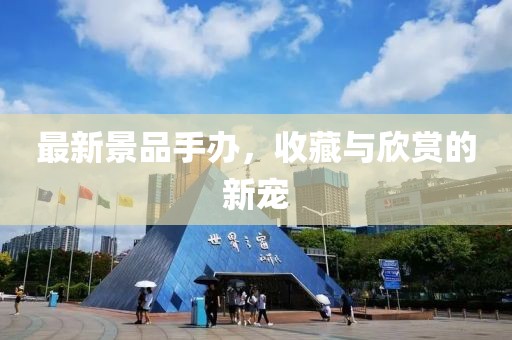 最新景品手办，收藏与欣赏的新宠